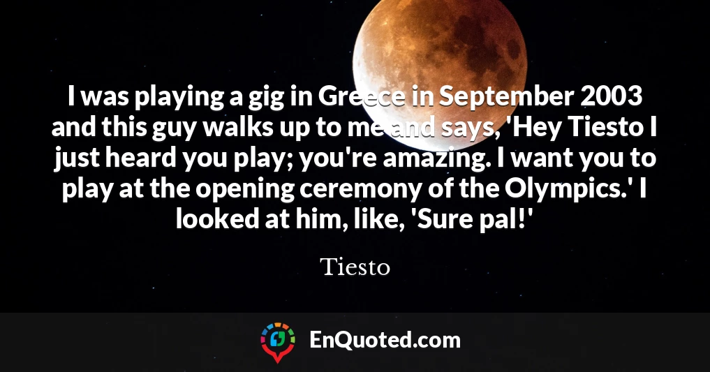 I was playing a gig in Greece in September 2003 and this guy walks up to me and says, 'Hey Tiesto I just heard you play; you're amazing. I want you to play at the opening ceremony of the Olympics.' I looked at him, like, 'Sure pal!'