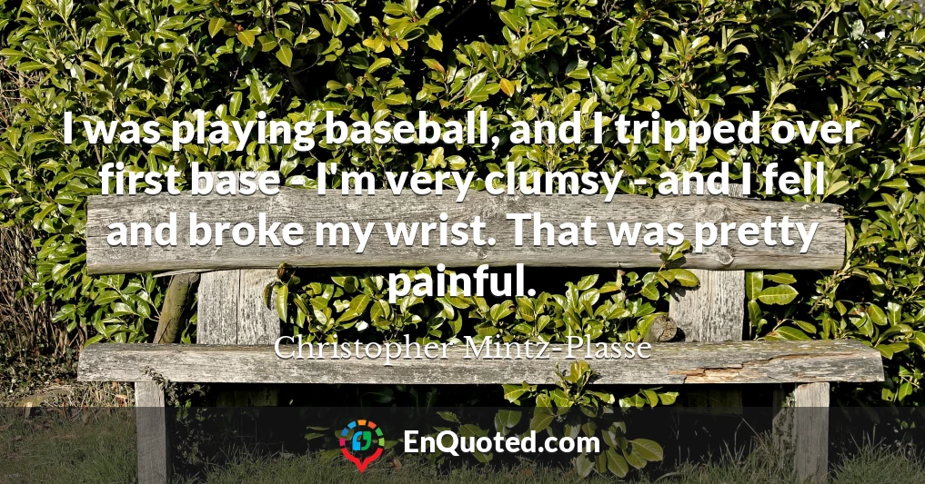 I was playing baseball, and I tripped over first base - I'm very clumsy - and I fell and broke my wrist. That was pretty painful.