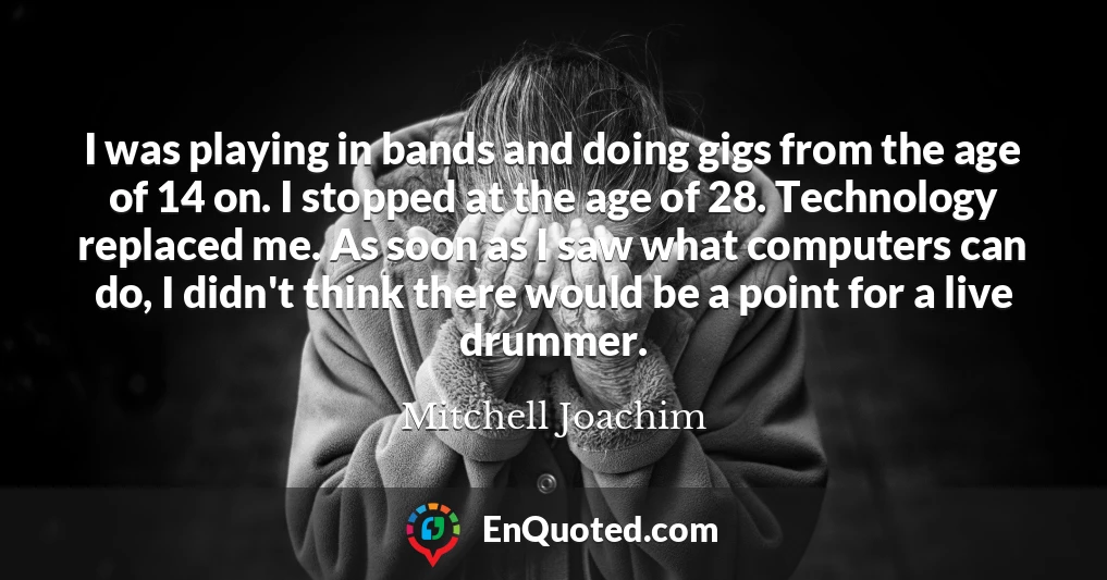I was playing in bands and doing gigs from the age of 14 on. I stopped at the age of 28. Technology replaced me. As soon as I saw what computers can do, I didn't think there would be a point for a live drummer.