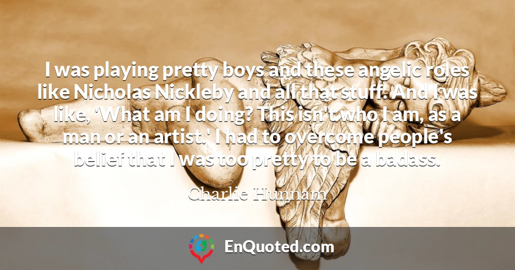 I was playing pretty boys and these angelic roles like Nicholas Nickleby and all that stuff. And I was like, 'What am I doing? This isn't who I am, as a man or an artist.' I had to overcome people's belief that I was too pretty to be a badass.