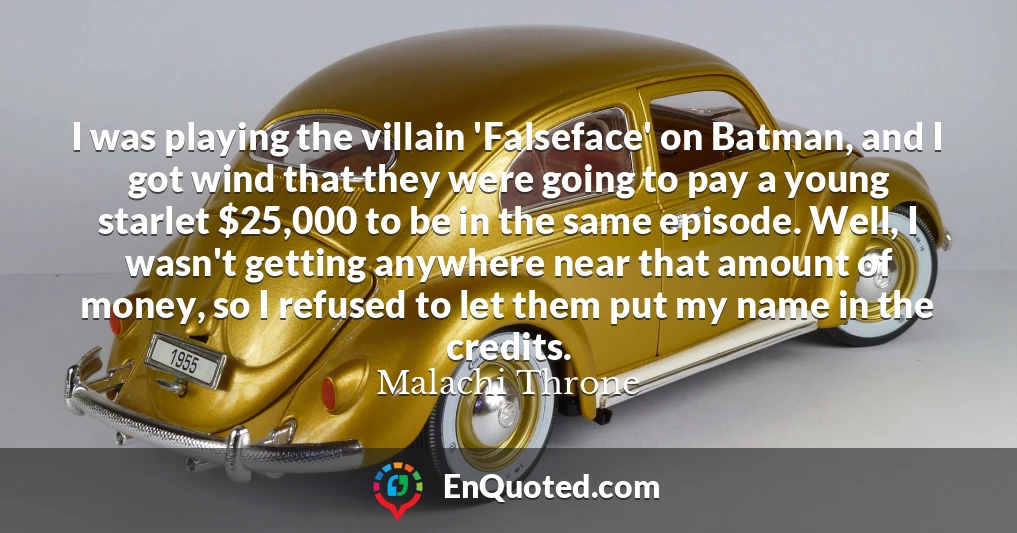 I was playing the villain 'Falseface' on Batman, and I got wind that they were going to pay a young starlet $25,000 to be in the same episode. Well, I wasn't getting anywhere near that amount of money, so I refused to let them put my name in the credits.