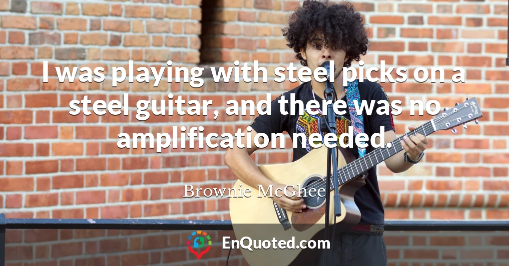 I was playing with steel picks on a steel guitar, and there was no amplification needed.