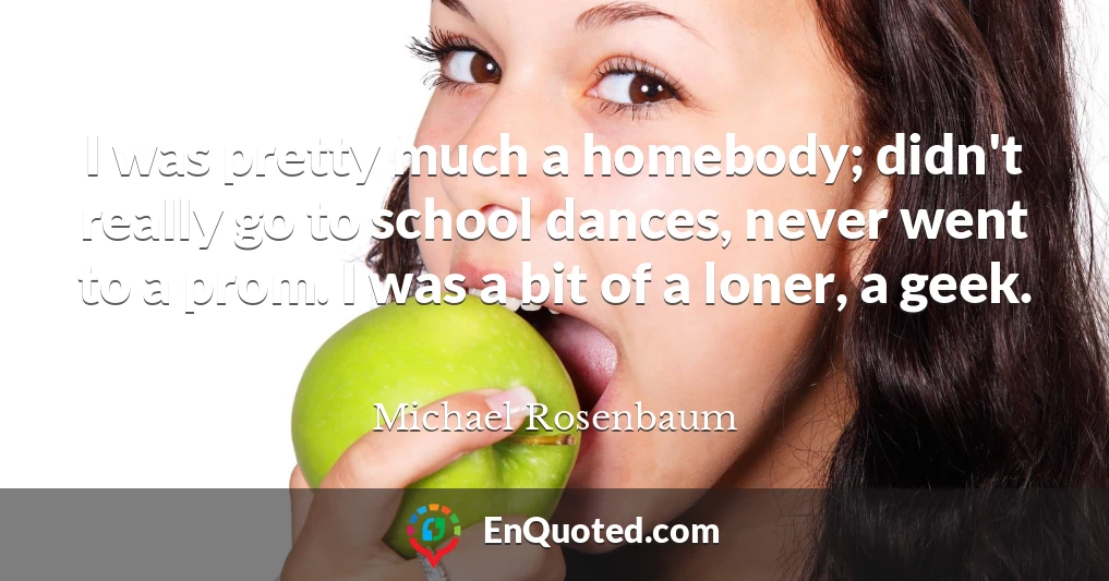 I was pretty much a homebody; didn't really go to school dances, never went to a prom. I was a bit of a loner, a geek.