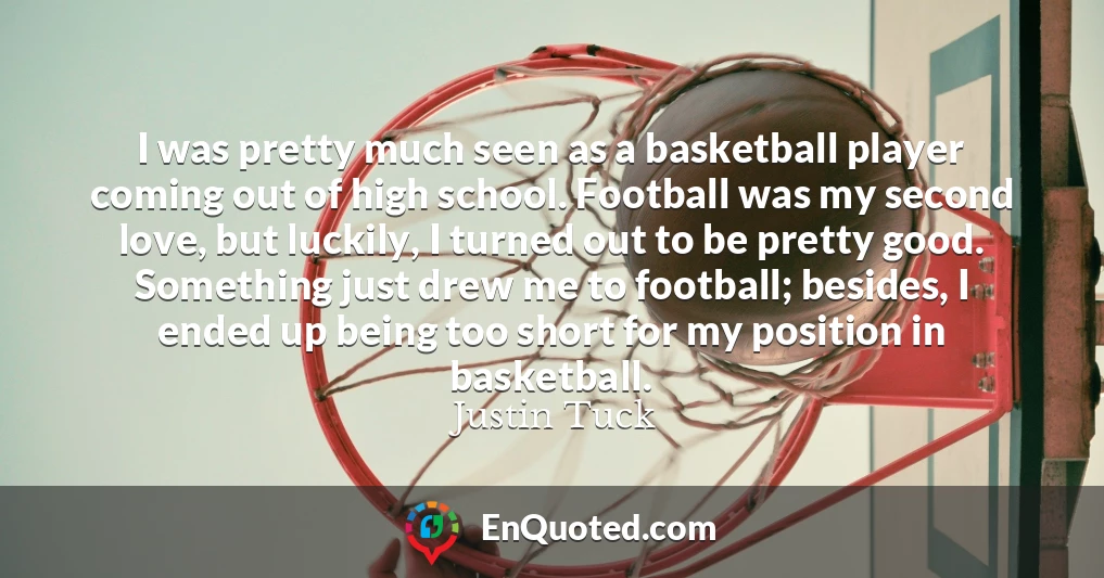I was pretty much seen as a basketball player coming out of high school. Football was my second love, but luckily, I turned out to be pretty good. Something just drew me to football; besides, I ended up being too short for my position in basketball.