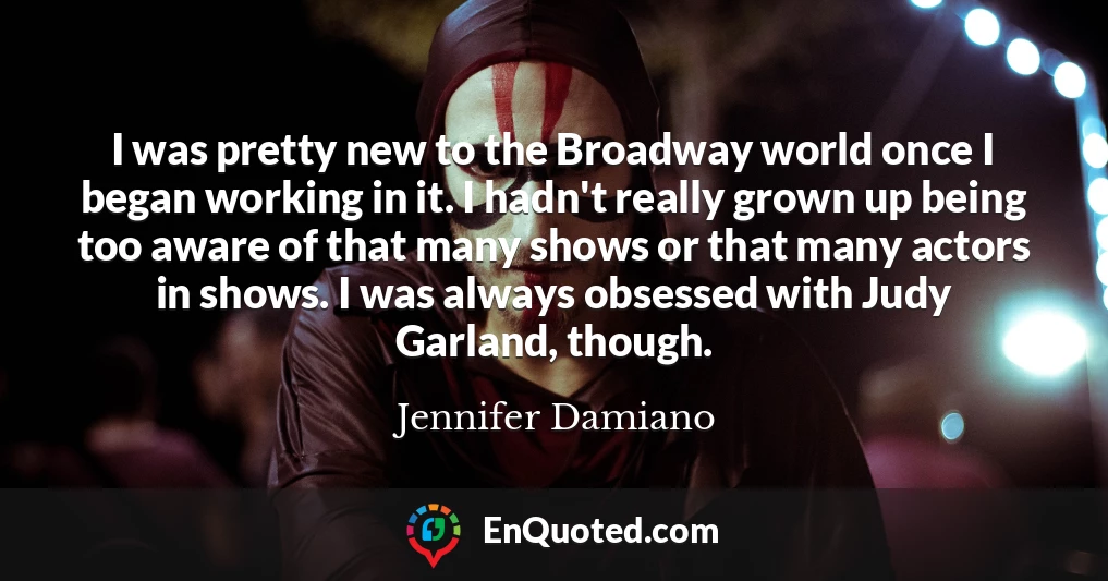 I was pretty new to the Broadway world once I began working in it. I hadn't really grown up being too aware of that many shows or that many actors in shows. I was always obsessed with Judy Garland, though.