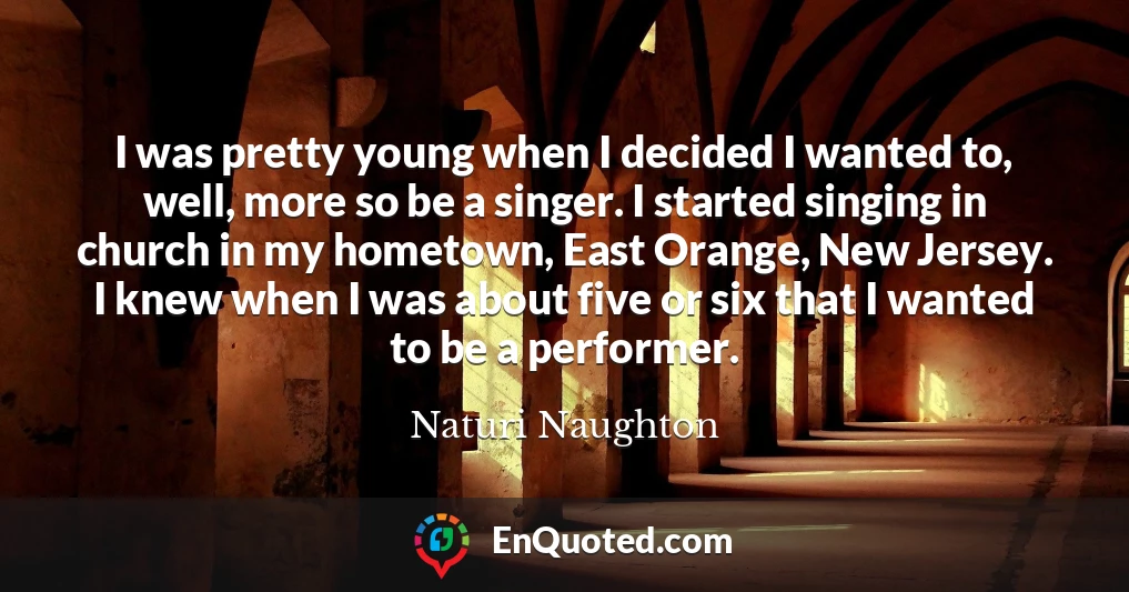 I was pretty young when I decided I wanted to, well, more so be a singer. I started singing in church in my hometown, East Orange, New Jersey. I knew when I was about five or six that I wanted to be a performer.