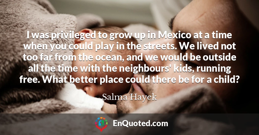 I was privileged to grow up in Mexico at a time when you could play in the streets. We lived not too far from the ocean, and we would be outside all the time with the neighbours' kids, running free. What better place could there be for a child?