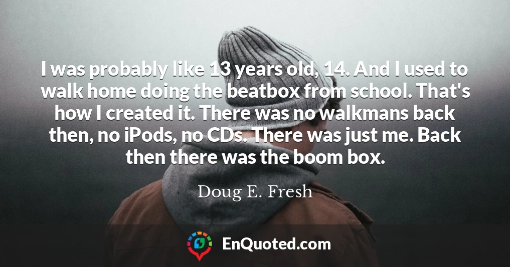 I was probably like 13 years old, 14. And I used to walk home doing the beatbox from school. That's how I created it. There was no walkmans back then, no iPods, no CDs. There was just me. Back then there was the boom box.