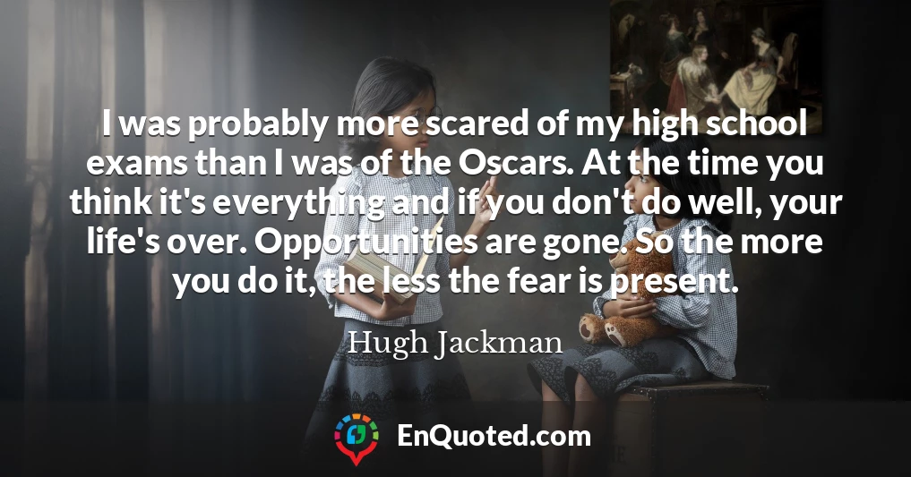 I was probably more scared of my high school exams than I was of the Oscars. At the time you think it's everything and if you don't do well, your life's over. Opportunities are gone. So the more you do it, the less the fear is present.