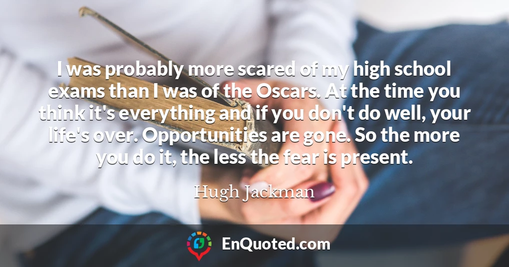 I was probably more scared of my high school exams than I was of the Oscars. At the time you think it's everything and if you don't do well, your life's over. Opportunities are gone. So the more you do it, the less the fear is present.