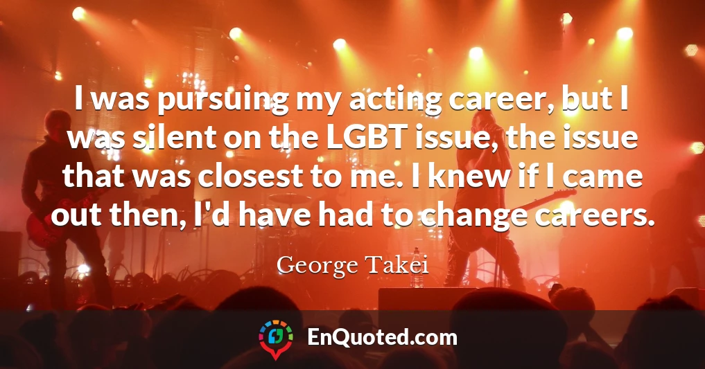 I was pursuing my acting career, but I was silent on the LGBT issue, the issue that was closest to me. I knew if I came out then, I'd have had to change careers.
