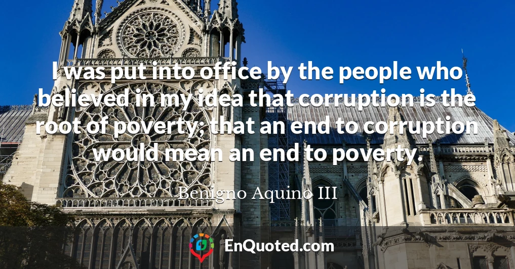 I was put into office by the people who believed in my idea that corruption is the root of poverty; that an end to corruption would mean an end to poverty.