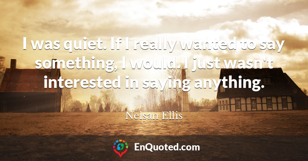 I was quiet. If I really wanted to say something, I would. I just wasn't interested in saying anything.