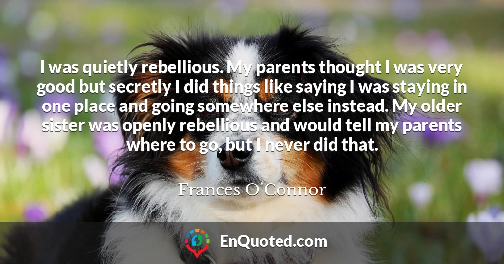 I was quietly rebellious. My parents thought I was very good but secretly I did things like saying I was staying in one place and going somewhere else instead. My older sister was openly rebellious and would tell my parents where to go, but I never did that.
