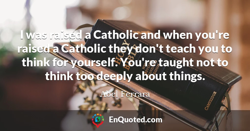 I was raised a Catholic and when you're raised a Catholic they don't teach you to think for yourself. You're taught not to think too deeply about things.