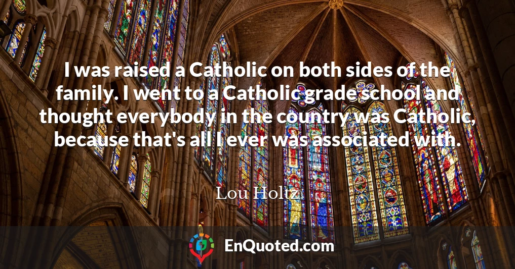 I was raised a Catholic on both sides of the family. I went to a Catholic grade school and thought everybody in the country was Catholic, because that's all I ever was associated with.