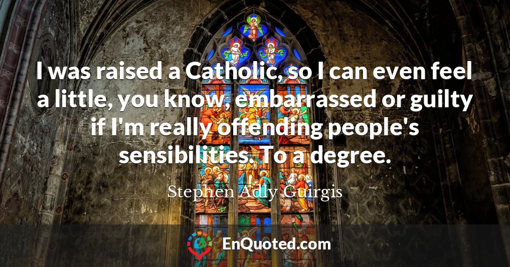 I was raised a Catholic, so I can even feel a little, you know, embarrassed or guilty if I'm really offending people's sensibilities. To a degree.