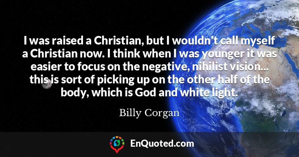 I was raised a Christian, but I wouldn't call myself a Christian now. I think when I was younger it was easier to focus on the negative, nihilist vision... this is sort of picking up on the other half of the body, which is God and white light.