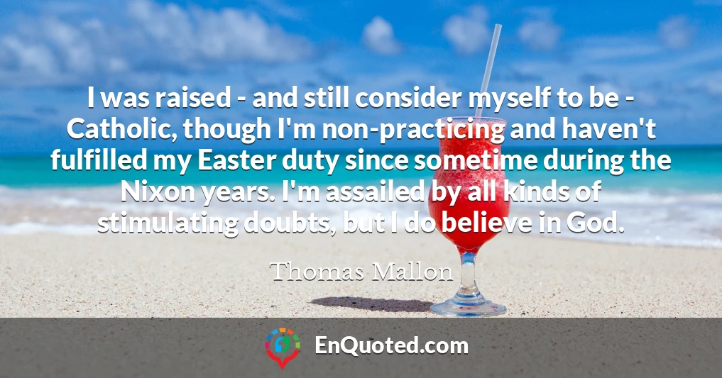I was raised - and still consider myself to be - Catholic, though I'm non-practicing and haven't fulfilled my Easter duty since sometime during the Nixon years. I'm assailed by all kinds of stimulating doubts, but I do believe in God.