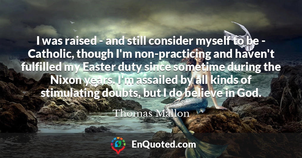 I was raised - and still consider myself to be - Catholic, though I'm non-practicing and haven't fulfilled my Easter duty since sometime during the Nixon years. I'm assailed by all kinds of stimulating doubts, but I do believe in God.