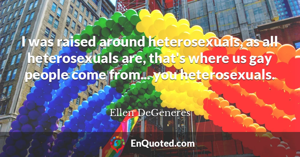 I was raised around heterosexuals, as all heterosexuals are, that's where us gay people come from... you heterosexuals.
