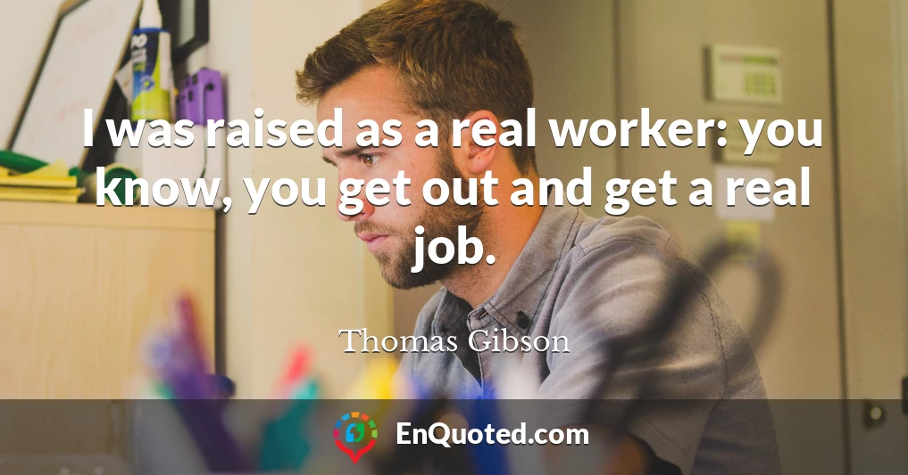 I was raised as a real worker: you know, you get out and get a real job.