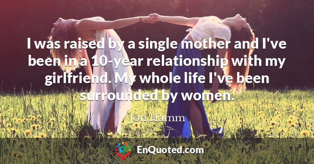 I was raised by a single mother and I've been in a 10-year relationship with my girlfriend. My whole life I've been surrounded by women.