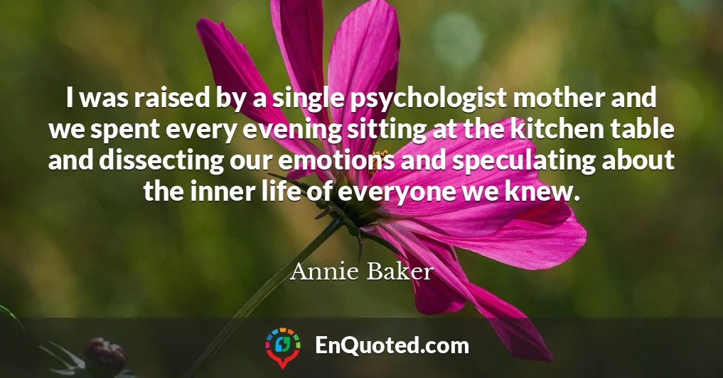I was raised by a single psychologist mother and we spent every evening sitting at the kitchen table and dissecting our emotions and speculating about the inner life of everyone we knew.