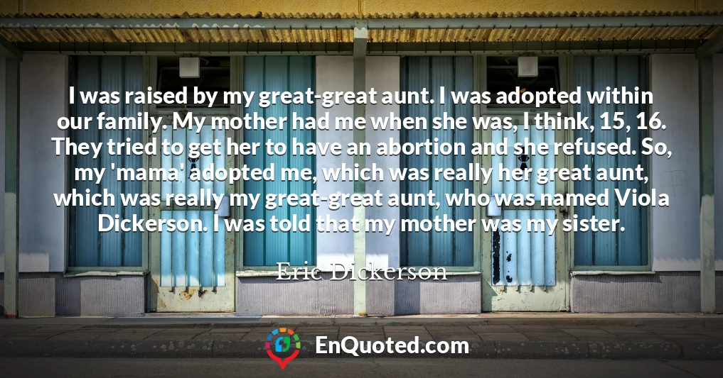 I was raised by my great-great aunt. I was adopted within our family. My mother had me when she was, I think, 15, 16. They tried to get her to have an abortion and she refused. So, my 'mama' adopted me, which was really her great aunt, which was really my great-great aunt, who was named Viola Dickerson. I was told that my mother was my sister.