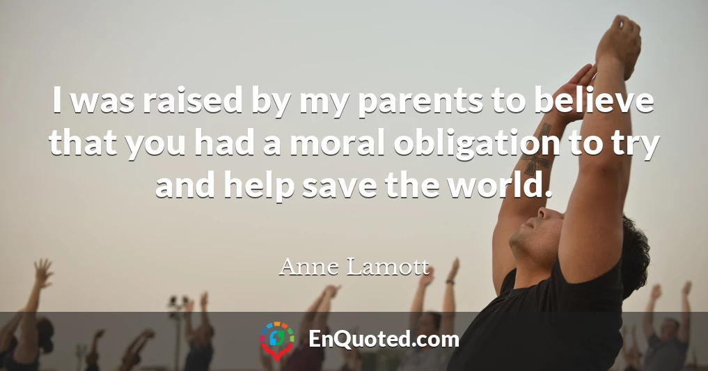 I was raised by my parents to believe that you had a moral obligation to try and help save the world.