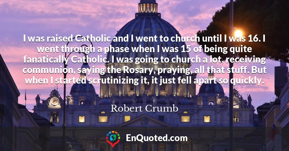 I was raised Catholic and I went to church until I was 16. I went through a phase when I was 15 of being quite fanatically Catholic. I was going to church a lot, receiving communion, saying the Rosary, praying, all that stuff. But when I started scrutinizing it, it just fell apart so quickly.