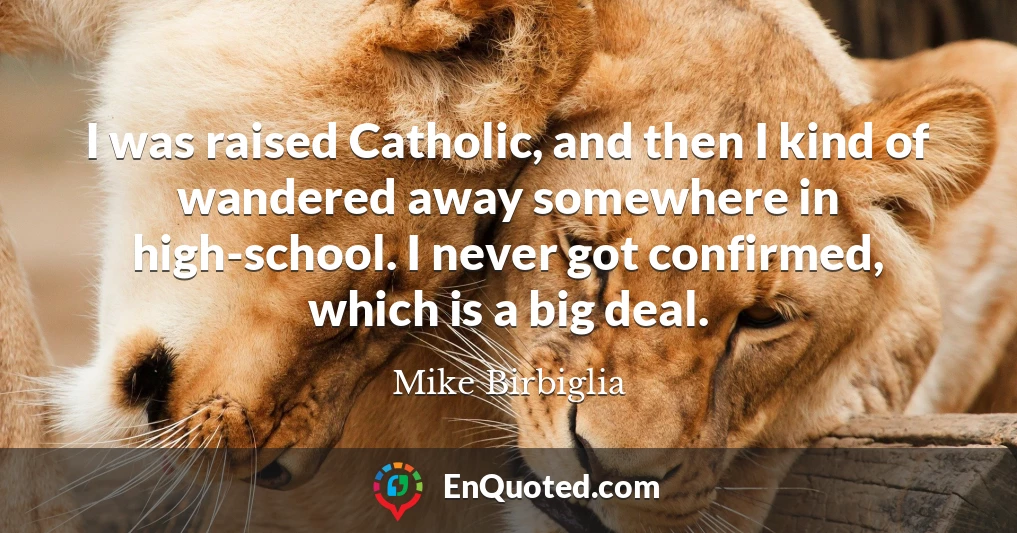I was raised Catholic, and then I kind of wandered away somewhere in high-school. I never got confirmed, which is a big deal.