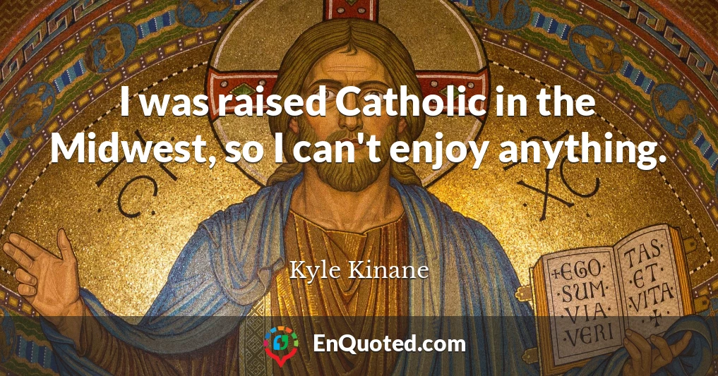 I was raised Catholic in the Midwest, so I can't enjoy anything.