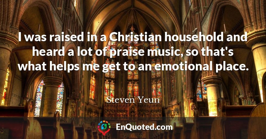 I was raised in a Christian household and heard a lot of praise music, so that's what helps me get to an emotional place.