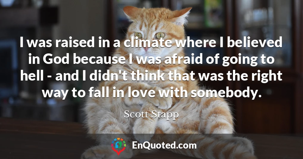 I was raised in a climate where I believed in God because I was afraid of going to hell - and I didn't think that was the right way to fall in love with somebody.