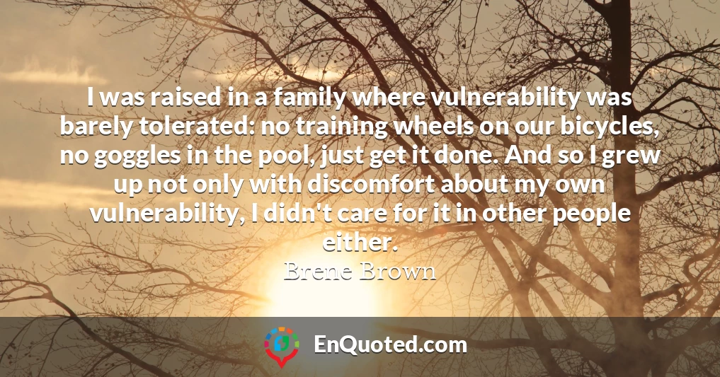 I was raised in a family where vulnerability was barely tolerated: no training wheels on our bicycles, no goggles in the pool, just get it done. And so I grew up not only with discomfort about my own vulnerability, I didn't care for it in other people either.