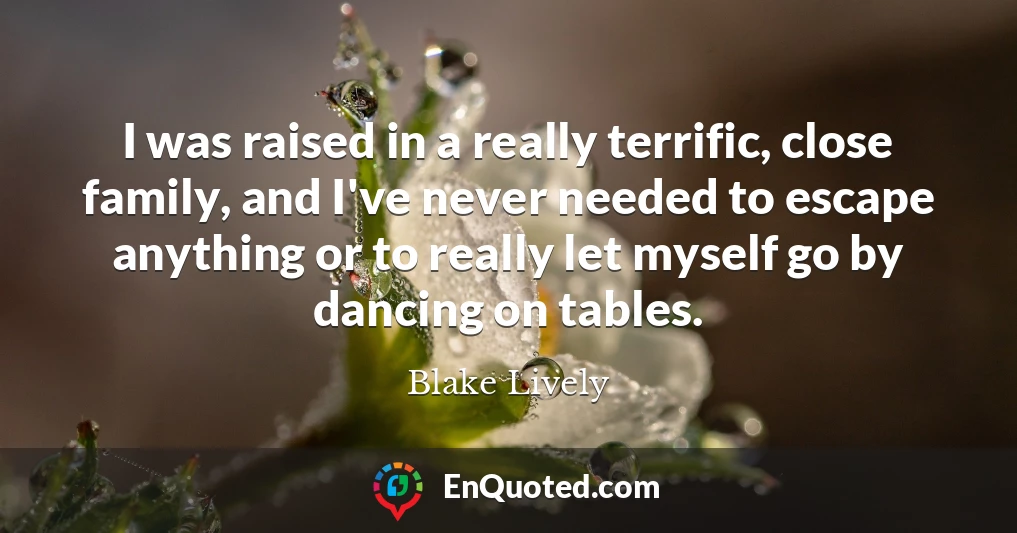 I was raised in a really terrific, close family, and I've never needed to escape anything or to really let myself go by dancing on tables.