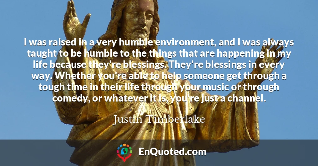 I was raised in a very humble environment, and I was always taught to be humble to the things that are happening in my life because they're blessings. They're blessings in every way. Whether you're able to help someone get through a tough time in their life through your music or through comedy, or whatever it is, you're just a channel.