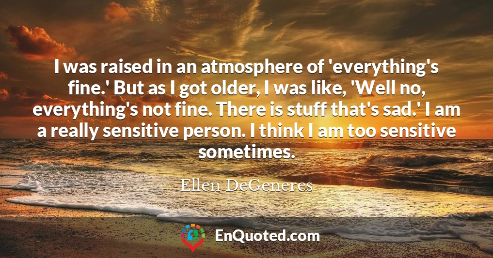 I was raised in an atmosphere of 'everything's fine.' But as I got older, I was like, 'Well no, everything's not fine. There is stuff that's sad.' I am a really sensitive person. I think I am too sensitive sometimes.