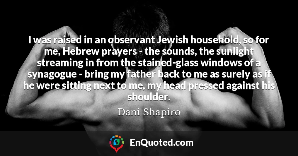 I was raised in an observant Jewish household, so for me, Hebrew prayers - the sounds, the sunlight streaming in from the stained-glass windows of a synagogue - bring my father back to me as surely as if he were sitting next to me, my head pressed against his shoulder.