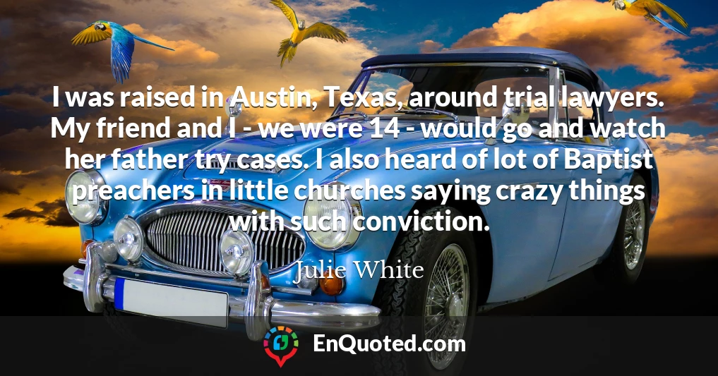 I was raised in Austin, Texas, around trial lawyers. My friend and I - we were 14 - would go and watch her father try cases. I also heard of lot of Baptist preachers in little churches saying crazy things with such conviction.