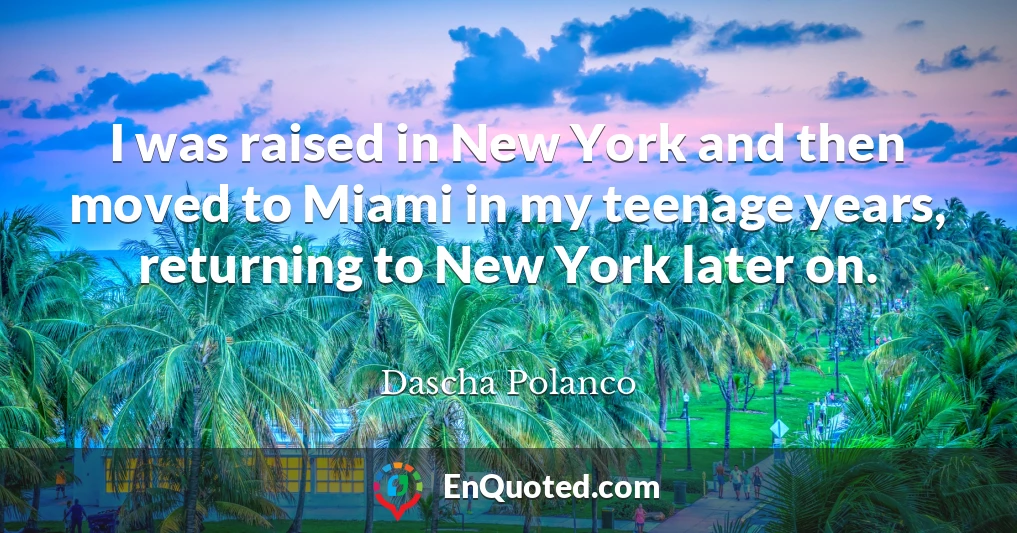 I was raised in New York and then moved to Miami in my teenage years, returning to New York later on.