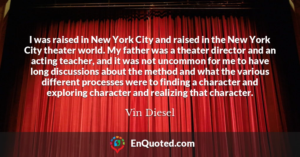 I was raised in New York City and raised in the New York City theater world. My father was a theater director and an acting teacher, and it was not uncommon for me to have long discussions about the method and what the various different processes were to finding a character and exploring character and realizing that character.