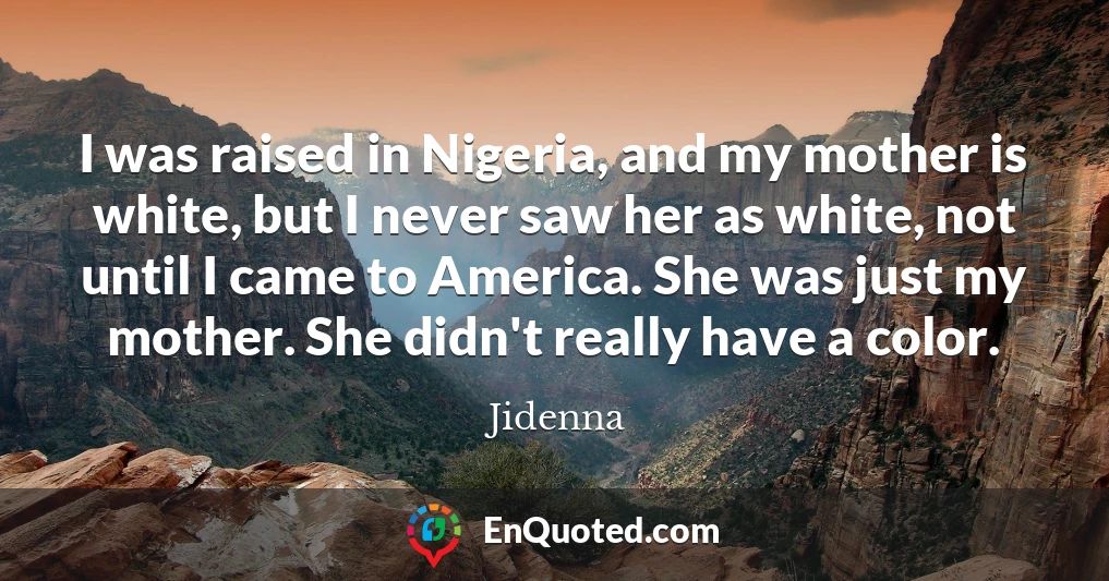 I was raised in Nigeria, and my mother is white, but I never saw her as white, not until I came to America. She was just my mother. She didn't really have a color.