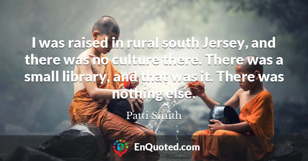 I was raised in rural south Jersey, and there was no culture there. There was a small library, and that was it. There was nothing else.