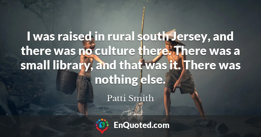 I was raised in rural south Jersey, and there was no culture there. There was a small library, and that was it. There was nothing else.