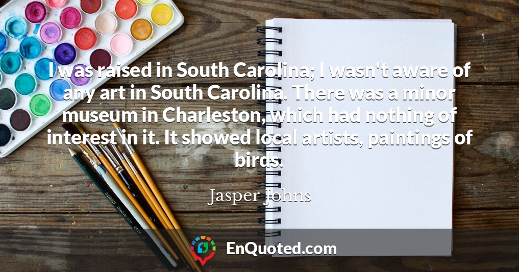 I was raised in South Carolina; I wasn't aware of any art in South Carolina. There was a minor museum in Charleston, which had nothing of interest in it. It showed local artists, paintings of birds.