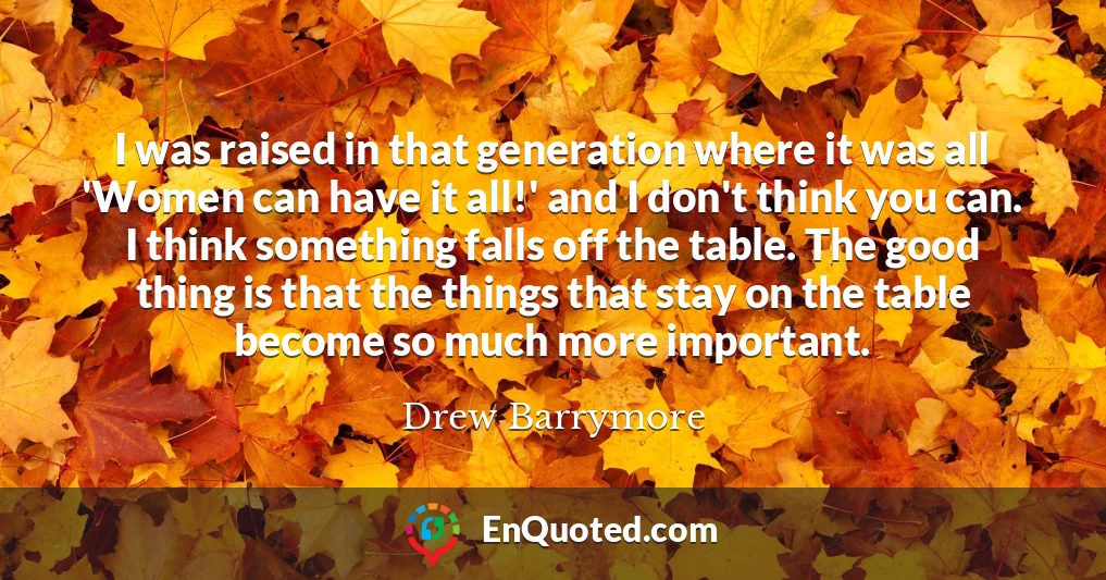 I was raised in that generation where it was all 'Women can have it all!' and I don't think you can. I think something falls off the table. The good thing is that the things that stay on the table become so much more important.