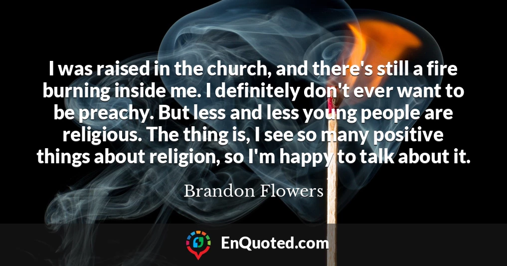 I was raised in the church, and there's still a fire burning inside me. I definitely don't ever want to be preachy. But less and less young people are religious. The thing is, I see so many positive things about religion, so I'm happy to talk about it.