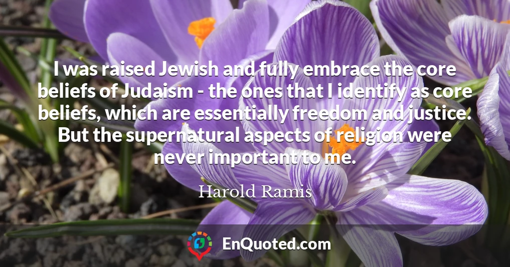 I was raised Jewish and fully embrace the core beliefs of Judaism - the ones that I identify as core beliefs, which are essentially freedom and justice. But the supernatural aspects of religion were never important to me.